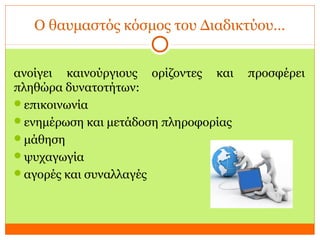Ο θαυμαστός κόσμος του Διαδικτύου…
ανοίγει καινούργιους ορίζοντες και προσφέρει
πληθώρα δυνατοτήτων:
επικοινωνία
ενημέρωση και μετάδοση πληροφορίας
μάθηση
ψυχαγωγία
αγορές και συναλλαγές
 