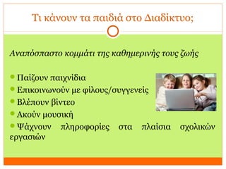 Τι κάνουν τα παιδιά στο Διαδίκτυο;
Αναπόσπαστο κομμάτι της καθημερινής τους ζωής
Παίζουν παιχνίδια
Επικοινωνούν με φίλους/συγγενείς
Βλέπουν βίντεο
Ακούν μουσική
Ψάχνουν πληροφορίες στα πλαίσια σχολικών
εργασιών
 