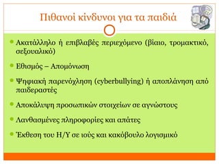 Πιθανοί κίνδυνοι για τα παιδιά
Ακατάλληλο ή επιβλαβές περιεχόμενο (βίαιο, τρομακτικό,
σεξουαλικό)
Εθισμός – Απομόνωση
Ψηφιακή παρενόχληση (cyberbullying) ή αποπλάνηση από
παιδεραστές
Αποκάλυψη προσωπικών στοιχείων σε αγνώστους
Λανθασμένες πληροφορίες και απάτες
Έκθεση του Η/Υ σε ιούς και κακόβουλο λογισμικό
 