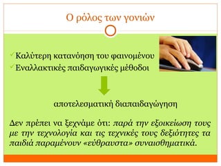 Ο ρόλος των γονιών
Καλύτερη κατανόηση του φαινομένου
Εναλλακτικές παιδαγωγικές μέθοδοι
αποτελεσματική διαπαιδαγώγηση
Δεν πρέπει να ξεχνάμε ότι: παρά την εξοικείωση τους
με την τεχνολογία και τις τεχνικές τους δεξιότητες τα
παιδιά παραμένουν «εύθραυστα» συναισθηματικά.
 