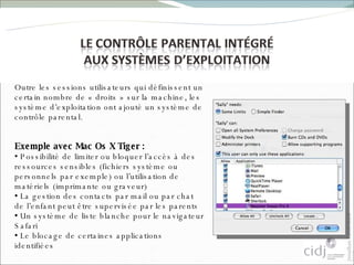 Outre les sessions utilisateurs qui définissent un certain nombre de « droits » sur la machine, les système d’exploitation ont ajouté un système de contrôle parental.  Exemple avec Mac Os X Tiger :  Possibilité de limiter ou bloquer l’accès à des ressources sensibles (fichiers système ou personnels par exemple) ou l’utilisation de matériels (imprimante ou graveur) La gestion des contacts par mail ou par chat de l’enfant peut être supervisée par les parents Un système de liste blanche pour le navigateur Safari Le blocage de certaines applications identifiées 