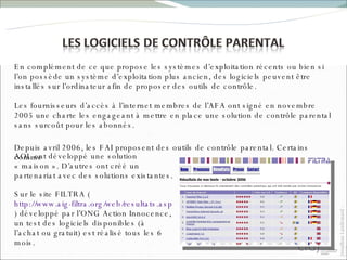En complément de ce que propose les systèmes d’exploitation récents ou bien si l’on possède un système d’exploitation plus ancien, des logiciels peuvent être installés sur l’ordinateur afin de proposer des outils de contrôle. Les fournisseurs d’accès à l’internet membres de l’AFA ont signé en novembre 2005 une charte les engageant à mettre en place une solution de contrôle parental sans surcoût pour les abonnés. Sur le site FILTRA ( http://www.aig-filtra.org/web/resultats.aspx?nav=3 ) développé par l’ONG Action Innocence, un test des logiciels disponibles (à l’achat ou gratuit) est réalisé tous les 6 mois.  Depuis avril 2006, les FAI proposent des outils de contrôle parental. Certains comme AOL ont développé une solution « maison ». D’autres ont créé un partenariat avec des solutions existantes. 