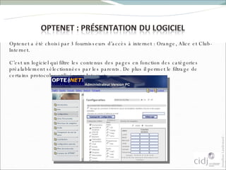 Optenet a été choisi par 3 fournisseurs d’accès à internet : Orange, Alice et Club-Internet. C’est un logiciel qui filtre les contenus des pages en fonction des catégories préalablement sélectionnées par les parents. De plus il permet le filtrage de certains protocoles utilisés sur Internet.  