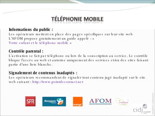 Informations du public :  Les opérateurs mettent en place des pages spécifiques sur leur site web L’AFOM propose gratuitement un guide appelé : «  Votre enfant et le téléphone mobile  » Contrôle parental :  L’activation se fait par téléphone ou lors de la souscription au service. Le contrôle bloque l’accès au web et autorise uniquement des services et/ou des sites faisant partie d’une liste blanche. Signalement de contenus inadaptés :  Les opérateurs recommandent de signaler tout contenu jugé inadapté sur le site web suivant :  http://www.pointdecontact.net   