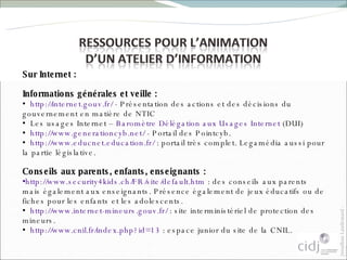 Sur Internet :  Informations générales et veille :  http://internet.gouv.fr/  - Présentation des actions et des décisions du gouvernement en matière de NTIC Les usages Internet –  Baromètre Délégation aux Usages Internet  (DUI) http://www.generationcyb.net/  - Portail des Pointcyb. http://www.educnet.education.fr/  : portail très complet. Legamédia aussi pour la partie législative. Conseils aux parents, enfants, enseignants : http://www.security4kids.ch/FR/site/default.htm  : des conseils aux parents mais également aux enseignants. Présence également de jeux éducatifs ou de fiches pour les enfants et les adolescents. http://www.internet-mineurs.gouv.fr/  : site interministériel de protection des mineurs. http://www.cnil.fr/index.php?id=13  : espace junior du site de la CNIL. 