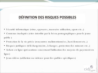 Sécurité informatique (virus, spywares, mauvaise utilisation, spam etc..) Contenus inadaptés (sites interdits par la loi ou pornographiques pour le jeune public ) Protection de la vie privée (rencontres malintentionnées, harcèlement etc..) Risques juridiques (téléchargements, échanges, protection des mineurs etc..) Achats en ligne (précautions concernant l’utilisation des moyens de payement en ligne) Jeux-vidéos (addiction ou violence pour des publics spécifiques) 