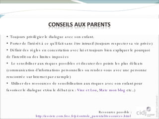 Toujours privilégier le dialogue avec son enfant.  Porter de l’intérêt à ce qu’il fait sans être intrusif (toujours respecter sa vie privée) Définir des règles en concertation avec lui et toujours bien expliquer le pourquoi de l’interdit ou des limites imposées Le sensibiliser aux risques possibles et discuter des points les plus délicats (communication d’informations personnelles ou rendez-vous avec une personne rencontrée sur Internet par exemple) Utiliser des ressources de sensibilisation aux risques avec son enfant pour favoriser le dialogue et/ou le débat (ex :  Vinz et Lou ,  Mate mon blog  etc..) Ressource possible :  http://assiste.com.free.fr/p/controle_parental/ressources.html   