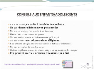 S’il a un doute,  en parler à un adulte de confiance Ne pas donner d’informations personnelles Ne jamais envoyer de photo à un inconnu  Garder secret ses mots de passe Ne pas croire toutes les informations qu’il reçoit Ne pas donner  son adresse ni son téléphone Etre attentif et vigilant surtout quand on débute sur Internet Ne pas accepter de rendez-vous Quitter rapidement un site si une image ou un contenu le choque Etre prudent avec les inconnus rencontrés sur le Net http://www.droitdunet.fr/par_profils/profil.phtml?it=3&type=profil_junior   