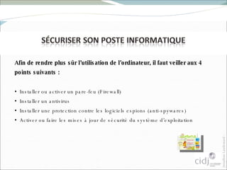 Afin de rendre plus sûr l’utilisation de l’ordinateur, il faut veiller aux 4 points suivants : Installer ou activer un pare-feu (Firewall)  Installer un antivirus Installer une protection contre les logiciels espions (anti-spywares) Activer ou faire les mises à jour de sécurité du système d’exploitation 