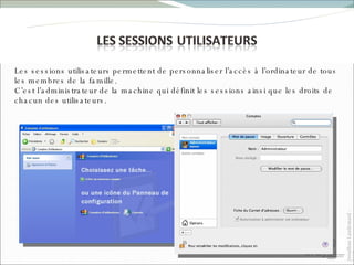Les sessions utilisateurs permettent de personnaliser l’accès à l’ordinateur de tous les membres de la famille. C’est l’administrateur de la machine qui définit les sessions ainsi que les droits de chacun des utilisateurs. 