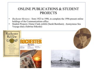 ONLINE PUBLICATIONS & STUDENT PROJECTS Rochester Reviews :  from 1923 to 1996, to complete the 1996-present online holdings of the Communications office Student Projects: Elaine Clark exhibit (Sarah Burnham);  Anonymous Sea Voyage diary (Sabrina Sitkoski) 