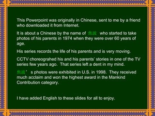 This Powerpoint was originally in Chinese, sent to me by a friend who downloaded it from Internet. It is about a Chinese by the name of  焦波  who started to take photos of his parents in 1974 when they were over 60 years of age. His series records the life of his parents and is very moving. CCTV choreograhed his and his parents’ stories in one of the TV series few years ago.  That series left a dent in my mind. 焦波 ’ s photos were exhibited in U.S. in 1998.  They received much acclaim and won the highest award in the Mankind Contribution category. I have added English to these slides for all to enjoy. 