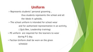 Uniform
> Represents students’ personal grooming ,
thus students represents the school and all
the ideals it upholds.
> The school uniform is intended for school wear
and for authorized representation in an activity,
( Quiz Bee, Leadership training)
> PE uniform are required for the learners to wear
during P E day.
> Faction Uniform shall be worn on the given
schedule
 