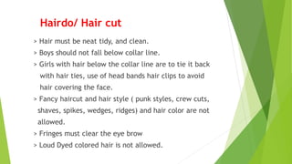 Hairdo/ Hair cut
> Hair must be neat tidy, and clean.
> Boys should not fall below collar line.
> Girls with hair below the collar line are to tie it back
with hair ties, use of head bands hair clips to avoid
hair covering the face.
> Fancy haircut and hair style ( punk styles, crew cuts,
shaves, spikes, wedges, ridges) and hair color are not
allowed.
> Fringes must clear the eye brow
> Loud Dyed colored hair is not allowed.
 