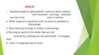 JEWELRY -
1. Expensive(gold or gold plated) watch or plain medical
alert bracelet , earrings , necklace
are not to be worn in school.
2. Other expensive jewelries such as pearl or pendant is
discourage.
3. Boys wearing earrings in school is discourage.
4.Piercing on parts of the body that are not
covered by clothing are not permitted . Ex.tongue,
nose
5. chain is inappropriate to wear.
 