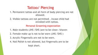 Tattoo/ Piercing
1. Permanent tattoo and all form of body piercing are not
allowed.
2. Visible tattoos are not permitted , incase child had
enrolled with tattoo.
Personal Grooming expectation
1. Male students (JHS /SHS )are to be clean /shaven
2. Female make up is not to be worn (JHS /SHS )
3. Acrylic Fingernails are not to be worn.
4. Nail Polish is not allowed, but fingernails are to be
kept short.
 