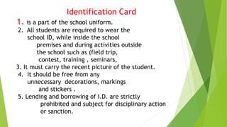 Identification Card
1. is a part of the school uniform.
2. All students are required to wear the
school ID, while inside the school
premises and during activities outside
the school such as (field trip,
contest, training , seminars,
3. It must carry the recent picture of the student.
4. It should be free from any
unnecessary decorations, markings
and stickers .
5. Lending and borrowing of I.D. are strictly
prohibited and subject for disciplinary action
or sanction.
 