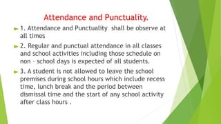 Attendance and Punctuality.
► 1. Attendance and Punctuality shall be observe at
all times
► 2. Regular and punctual attendance in all classes
and school activities including those schedule on
non – school days is expected of all students.
► 3. A student is not allowed to leave the school
premises during school hours which include recess
time, lunch break and the period between
dismissal time and the start of any school activity
after class hours .
 