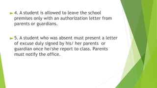 ► 4. A student is allowed to leave the school
premises only with an authorization letter from
parents or guardians.
► 5. A student who was absent must present a letter
of excuse duly signed by his/ her parents or
guardian once he/she report to class. Parents
must notify the office.
 