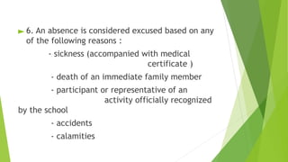 ► 6. An absence is considered excused based on any
of the following reasons :
- sickness (accompanied with medical
certificate )
- death of an immediate family member
- participant or representative of an
activity officially recognized
by the school
- accidents
- calamities
 
