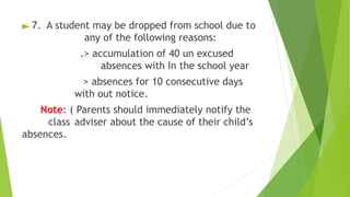 ► 7. A student may be dropped from school due to
any of the following reasons:
.> accumulation of 40 un excused
absences with In the school year
> absences for 10 consecutive days
with out notice.
Note: ( Parents should immediately notify the
class adviser about the cause of their child’s
absences.
 