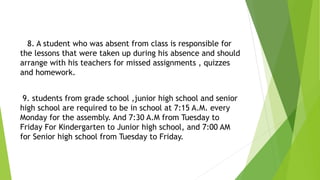 8. A student who was absent from class is responsible for
the lessons that were taken up during his absence and should
arrange with his teachers for missed assignments , quizzes
and homework.
9. students from grade school ,junior high school and senior
high school are required to be in school at 7:15 A.M. every
Monday for the assembly. And 7:30 A.M from Tuesday to
Friday For Kindergarten to Junior high school, and 7:00 AM
for Senior high school from Tuesday to Friday.
 