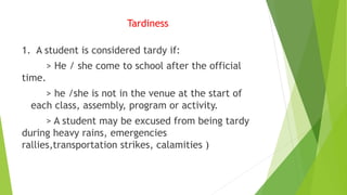 Tardiness
1. A student is considered tardy if:
> He / she come to school after the official
time.
> he /she is not in the venue at the start of
each class, assembly, program or activity.
> A student may be excused from being tardy
during heavy rains, emergencies
rallies,transportation strikes, calamities )
 