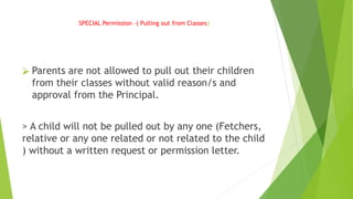 SPECIAL Permission –( Pulling out from Classes)
⮚ Parents are not allowed to pull out their children
from their classes without valid reason/s and
approval from the Principal.
> A child will not be pulled out by any one (Fetchers,
relative or any one related or not related to the child
) without a written request or permission letter.
 