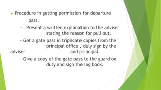 ⮚ Procedure in getting permission for departure
pass.
- . Present a written explanation to the adviser
stating the reason for pull out.
- Get a gate pass in triplicate copies from the
principal office , duly sign by the
adviser and principal.
- Give a copy of the gate pass to the guard on
duty and sign the log book.
 