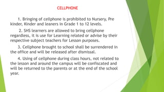 CELLPHONE
1. Bringing of cellphone is prohibited to Nursery, Pre
kinder, Kinder and leaners in Grade 1 to 12 levels.
2. SHS learners are allowed to bring cellphone
regardless, it is use for Learning related or advise by their
respective subject teachers for Lesson purposes.
3. Cellphone brought to school shall be surrendered in
the office and will be released after dismissal.
4. Using of cellphone during class hours, not related to
the lesson and around the campus will be confiscated and
will be returned to the parents or at the end of the school
year.
 