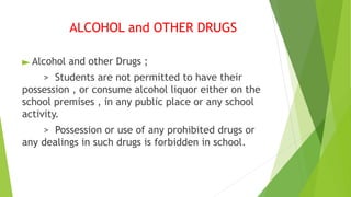 ALCOHOL and OTHER DRUGS
► Alcohol and other Drugs ;
> Students are not permitted to have their
possession , or consume alcohol liquor either on the
school premises , in any public place or any school
activity.
> Possession or use of any prohibited drugs or
any dealings in such drugs is forbidden in school.
 