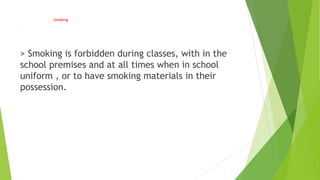 Smoking
.
> Smoking is forbidden during classes, with in the
school premises and at all times when in school
uniform , or to have smoking materials in their
possession.
 
