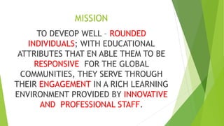 MISSION
TO DEVEOP WELL – ROUNDED
INDIVIDUALS; WITH EDUCATIONAL
ATTRIBUTES THAT EN ABLE THEM TO BE
RESPONSIVE FOR THE GLOBAL
COMMUNITIES, THEY SERVE THROUGH
THEIR ENGAGEMENT IN A RICH LEARNING
ENVIRONMENT PROVIDED BY INNOVATIVE
AND PROFESSIONAL STAFF.
 
