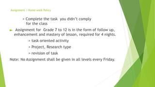 Assignment / Home work Policy
> Complete the task you didn’t comply
for the class
► Assignment for Grade 7 to 12 is in the form of follow up,
enhancement and mastery of lesson, required for 4 nights.
> task oriented activity
> Project, Research type
> revision of task
Note: No Assignment shall be given in all levels every Friday.
 
