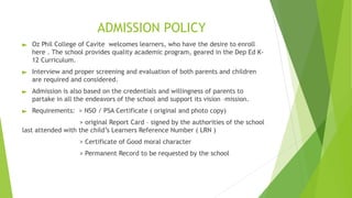 ADMISSION POLICY
► Oz Phil College of Cavite welcomes learners, who have the desire to enroll
here . The school provides quality academic program, geared in the Dep Ed K-
12 Curriculum.
► Interview and proper screening and evaluation of both parents and children
are required and considered.
► Admission is also based on the credentials and willingness of parents to
partake in all the endeavors of the school and support its vision –mission.
► Requirements: > NSO / PSA Certificate ( original and photo copy)
> original Report Card – signed by the authorities of the school
last attended with the child’s Learners Reference Number ( LRN )
> Certificate of Good moral character
> Permanent Record to be requested by the school
 