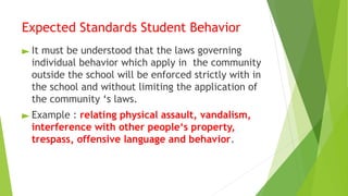 Expected Standards Student Behavior
► It must be understood that the laws governing
individual behavior which apply in the community
outside the school will be enforced strictly with in
the school and without limiting the application of
the community ‘s laws.
► Example : relating physical assault, vandalism,
interference with other people‘s property,
trespass, offensive language and behavior.
 