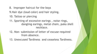 8. Improper haircut for the boys
9.Hair dye (loud color) and hair styling.
10. Tattoo or piercing
11. Sporting of excessive earings , noise rings,
dangling earings, metal chain, puka shell
necklace.
12. Non- submission of letter of excuse required
from absence.
13. Unexcused Tardiness and ceaseless Tardiness.
 
