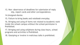 13. Non- observance of deadlines for submission of reply
slip, report cards and other correspondence.
14.Unsigned diaries
15. Failure to bring books and notebook everyday.
16. Bringing and using of items not related to Academic work
inside the school campus without the school permission is
Prohibited.
17. Bringing and using cellphone during class hours, school
programs and activities is Prohibited.
18. Gossiping or involve in malicious talks is prohibited.
 