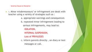 Severity Clause on Discipline
► 1. Minor misdemeanours’ or infringement are dealt with
teacher using a variety of strategies such as :
a. appropriate warnings and consequences
b. repeated minor infringement leading to
serious infringements, may lead to:
ISOLATION,
INTERNAL SUSPENSION,
Loss of PRIVILEGES
c. inform parents directly , on diary or text
messages or call.
 