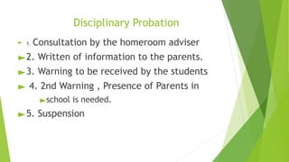 Disciplinary Probation
► 1. Consultation by the homeroom adviser
►2. Written of information to the parents.
►3. Warning to be received by the students
► 4. 2nd Warning , Presence of Parents in
►school is needed.
►5. Suspension
 