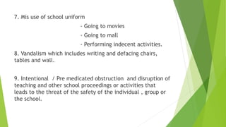7. Mis use of school uniform
- Going to movies
- Going to mall
- Performing indecent activities.
8. Vandalism which includes writing and defacing chairs,
tables and wall.
9. Intentional / Pre medicated obstruction and disruption of
teaching and other school proceedings or activities that
leads to the threat of the safety of the individual , group or
the school.
 