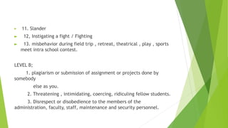 ► 11. Slander
► 12, Instigating a fight / Fighting
► 13. misbehavior during field trip , retreat, theatrical , play , sports
meet intra school contest.
LEVEL B;
1. plagiarism or submission of assignment or projects done by
somebody
else as you.
2. Threatening , intimidating, coercing, ridiculing fellow students.
3. Disrespect or disobedience to the members of the
administration, faculty, staff, maintenance and security personnel.
 