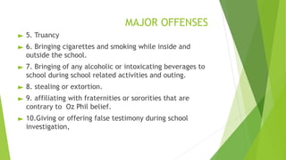 MAJOR OFFENSES
► 5. Truancy
► 6. Bringing cigarettes and smoking while inside and
outside the school.
► 7. Bringing of any alcoholic or intoxicating beverages to
school during school related activities and outing.
► 8. stealing or extortion.
► 9. affiliating with fraternities or sororities that are
contrary to Oz Phil belief.
► 10.Giving or offering false testimony during school
investigation,
 