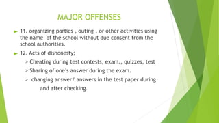 MAJOR OFFENSES
► 11. organizing parties , outing , or other activities using
the name of the school without due consent from the
school authorities.
► 12. Acts of dishonesty;
> Cheating during test contests, exam., quizzes, test
> Sharing of one’s answer during the exam.
> changing answer/ answers in the test paper during
and after checking.
 