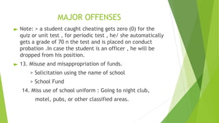 MAJOR OFFENSES
► Note: > a student caught cheating gets zero (0) for the
quiz or unit test , for periodic test , he/ she automatically
gets a grade of 70 n the test and is placed on conduct
probation .In case the student is an officer , he will be
dropped from his position.
► 13. Misuse and misappropriation of funds.
> Solicitation using the name of school
> School Fund
14. Miss use of school uniform : Going to night club,
motel, pubs, or other classified areas.
 