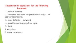 Suspension or expulsion for the following
instances
1. Physical Violence
2. Substance abuse and /or possession of illegal / in
appropriate material
3. abuse behavior ( bullying )
4. un authorized absences from class
5. theft
6. vandalism
7. sexual harassment
 
