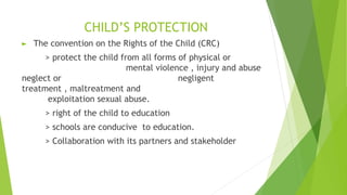 CHILD’S PROTECTION
► The convention on the Rights of the Child (CRC)
> protect the child from all forms of physical or
mental violence , injury and abuse
neglect or negligent
treatment , maltreatment and
exploitation sexual abuse.
> right of the child to education
> schools are conducive to education.
> Collaboration with its partners and stakeholder
 