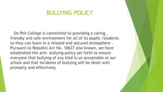 BULLYING POLICY
Oz Phil College is committed to providing a caring ,
friendly and safe environment for all of its pupils /students
so they can learn in a relaxed and secured atmosphere .
Pursuant to Republic Act No. 10627 also known, we have
established the anti- bullying policy set forth to ensure
everyone that bullying of any kind is un acceptable at our
school and that incidents of bullying will be dealt with
promptly and effectively.
 