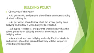 BULLYING POLICY
► Objectives of the Policy
> All personnel, and parents should have an understanding
of what bullying is.
> All personnel should know what the school policy is on
bullying and follow it when bullying is reported.
. All pupils / students/and parents should know what the
school policy is on bullying and what they should do if
bullying arises.
> As a school we take bullying seriously, Pupils / students
and parents should be assured that they will be supported
when bullying reported.
 