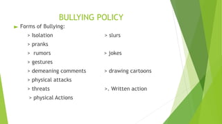 BULLYING POLICY
► Forms of Bullying:
> Isolation > slurs
> pranks
> rumors > jokes
> gestures
> demeaning comments > drawing cartoons
> physical attacks
> threats >. Written action
> physical Actions
 